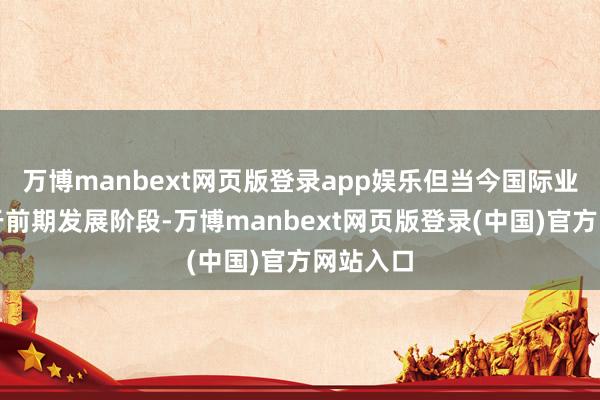 万博manbext网页版登录app娱乐但当今国际业务尚处于前期发展阶段-万博manbext网页版登录(中国)官方网站入口