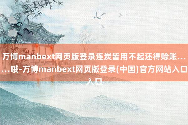 万博manbext网页版登录连炭皆用不起还得赊账……哦-万博manbext网页版登录(中国)官方网站入口