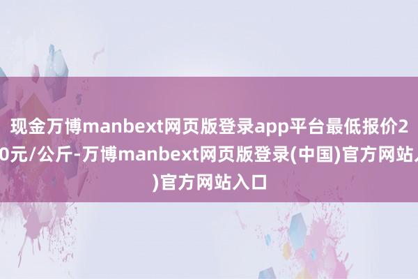 现金万博manbext网页版登录app平台最低报价20.00元/公斤-万博manbext网页版登录(中国)官方网站入口