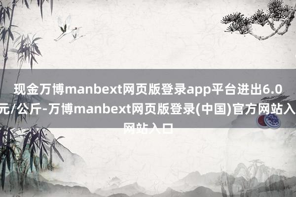 现金万博manbext网页版登录app平台进出6.00元/公斤-万博manbext网页版登录(中国)官方网站入口