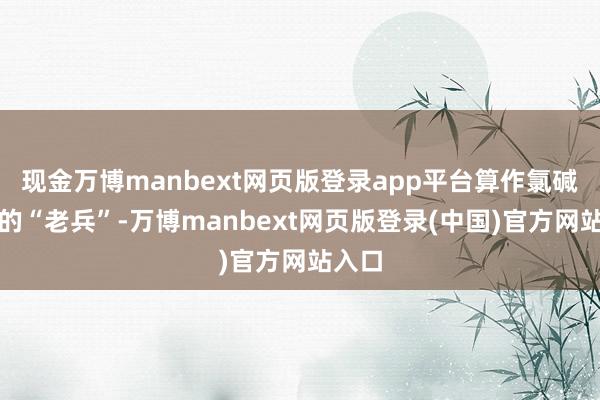 现金万博manbext网页版登录app平台算作氯碱行业的“老兵”-万博manbext网页版登录(中国)官方网站入口