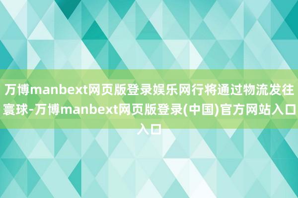 万博manbext网页版登录娱乐网行将通过物流发往寰球-万博manbext网页版登录(中国)官方网站入口