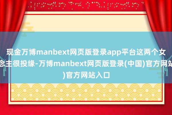 现金万博manbext网页版登录app平台这两个女东说念主很投缘-万博manbext网页版登录(中国)官方网站入口