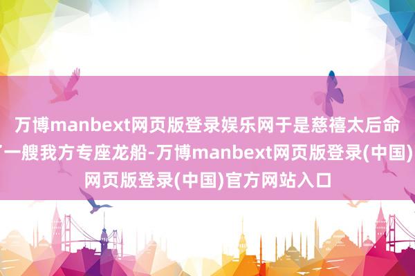 万博manbext网页版登录娱乐网于是慈禧太后命东说念主造了一艘我方专座龙船-万博manbext网页版登录(中国)官方网站入口