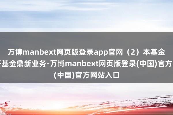 万博manbext网页版登录app官网（2）本基金暂未洞开基金鼎新业务-万博manbext网页版登录(中国)官方网站入口