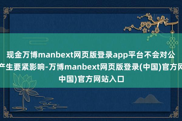 现金万博manbext网页版登录app平台不会对公司功绩产生要紧影响-万博manbext网页版登录(中国)官方网站入口