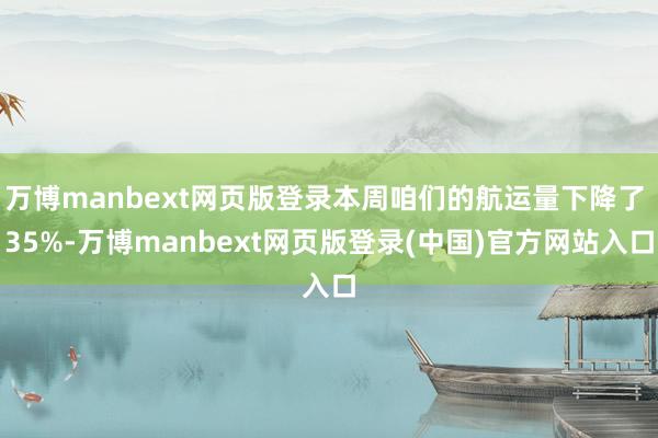 万博manbext网页版登录本周咱们的航运量下降了 35%-万博manbext网页版登录(中国)官方网站入口