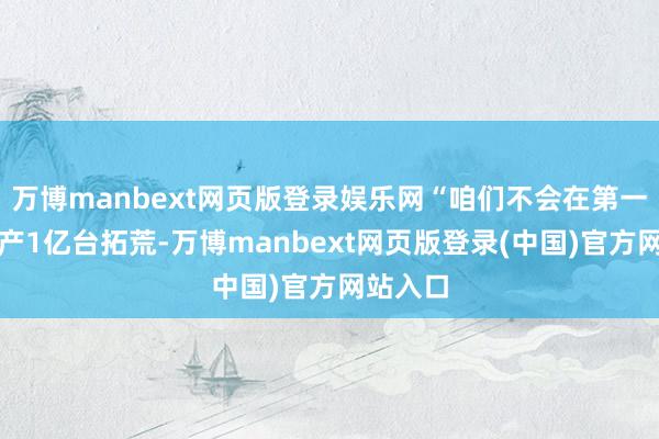 万博manbext网页版登录娱乐网“咱们不会在第一天就出产1亿台拓荒-万博manbext网页版登录(中国)官方网站入口