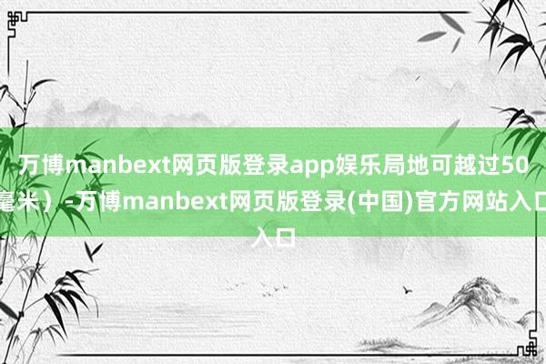 万博manbext网页版登录app娱乐局地可越过50毫米)-万博manbext网页版登录(中国)官方网站入口