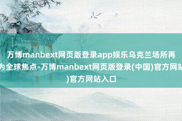 万博manbext网页版登录app娱乐乌克兰场所再度成为全球焦点-万博manbext网页版登录(中国)官方网站入口