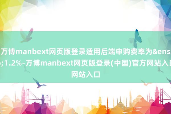 万博manbext网页版登录适用后端申购费率为&ensp;1.2%-万博manbext网页版登录(中国)官方网站入口