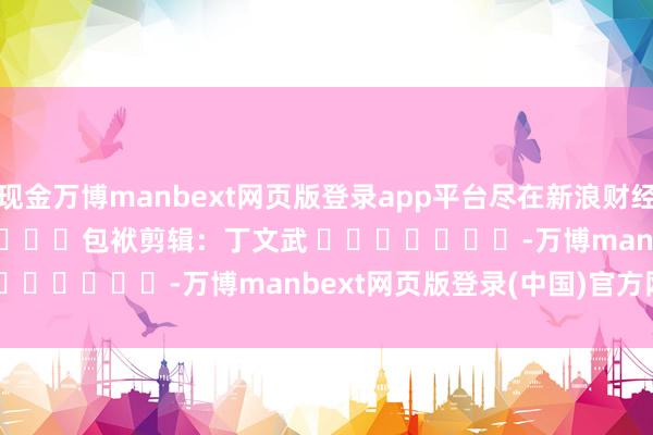 现金万博manbext网页版登录app平台尽在新浪财经APP            						包袱剪辑：丁文武 							-万博manbext网页版登录(中国)官方网站入口