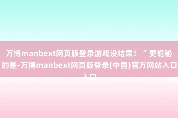 万博manbext网页版登录游戏没结果！ ”更诡秘的是-万博manbext网页版登录(中国)官方网站入口