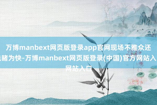 万博manbext网页版登录app官网现场不雅众还先睹为快-万博manbext网页版登录(中国)官方网站入口