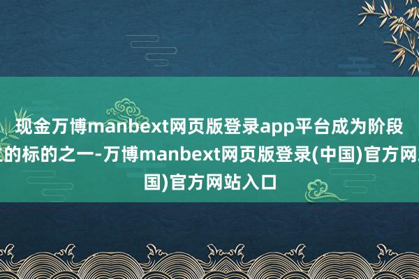 现金万博manbext网页版登录app平台成为阶段性树立的标的之一-万博manbext网页版登录(中国)官方网站入口