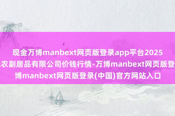 现金万博manbext网页版登录app平台2025年7月16日平凉新阳光农副居品有限公司价钱行情-万博manbext网页版登录(中国)官方网站入口