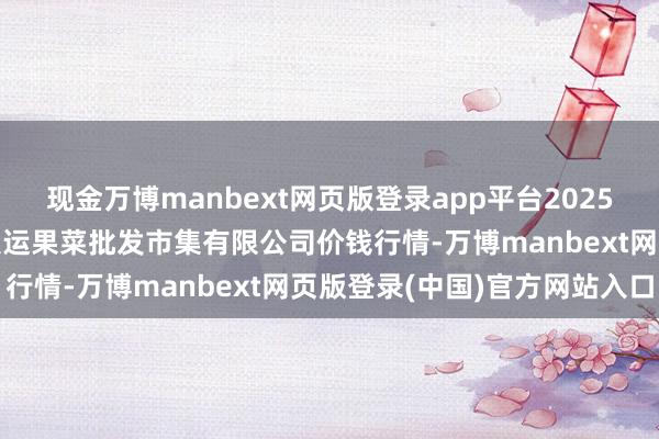 现金万博manbext网页版登录app平台2025年7月16日山西省朔州大运果菜批发市集有限公司价钱行情-万博manbext网页版登录(中国)官方网站入口