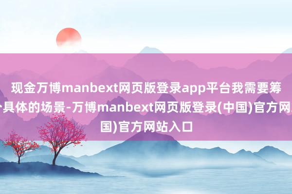 现金万博manbext网页版登录app平台我需要筹商一个具体的场景-万博manbext网页版登录(中国)官方网站入口
