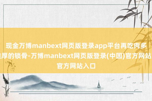 现金万博manbext网页版登录app平台再吃肉多且雄厚的锁骨-万博manbext网页版登录(中国)官方网站入口