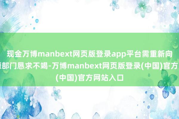 现金万博manbext网页版登录app平台需重新向当然资源部门恳求不竭-万博manbext网页版登录(中国)官方网站入口