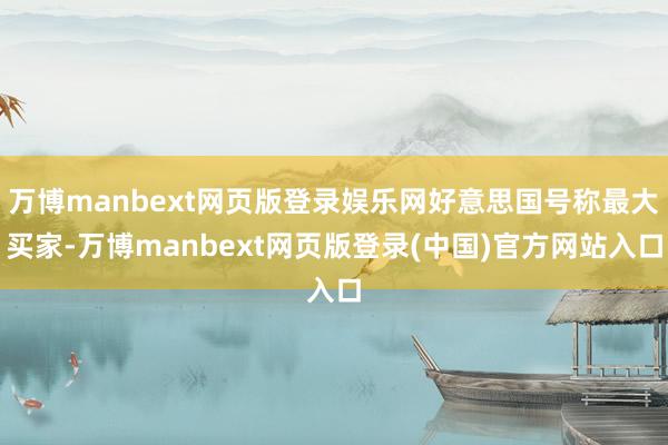 万博manbext网页版登录娱乐网好意思国号称最大买家-万博manbext网页版登录(中国)官方网站入口