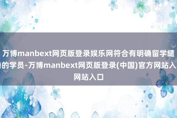 万博manbext网页版登录娱乐网符合有明确留学缱绻的学员-万博manbext网页版登录(中国)官方网站入口