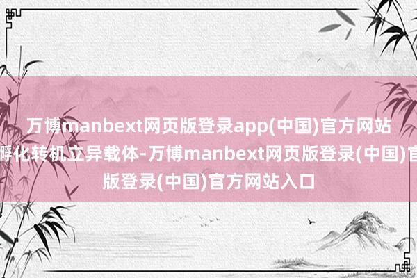 万博manbext网页版登录app(中国)官方网站构建全链条孵化转机立异载体-万博manbext网页版登录(中国)官方网站入口