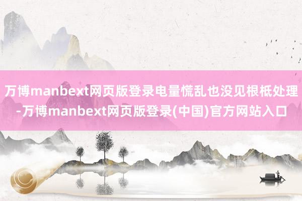 万博manbext网页版登录电量慌乱也没见根柢处理-万博manbext网页版登录(中国)官方网站入口