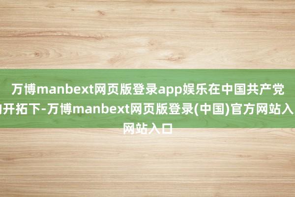 万博manbext网页版登录app娱乐在中国共产党的开拓下-万博manbext网页版登录(中国)官方网站入口