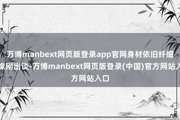 万博manbext网页版登录app官网身材依旧纤细得像刚出谈-万博manbext网页版登录(中国)官方网站入口