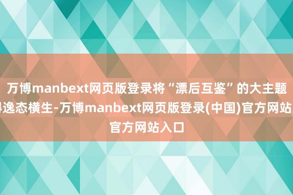 万博manbext网页版登录将“漂后互鉴”的大主题讲得逸态横生-万博manbext网页版登录(中国)官方网站入口
