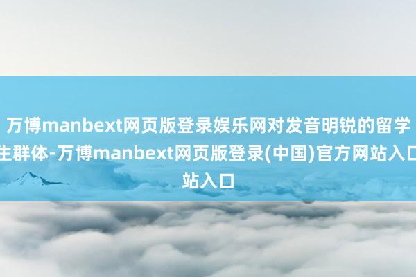 万博manbext网页版登录娱乐网对发音明锐的留学生群体-万博manbext网页版登录(中国)官方网站入口