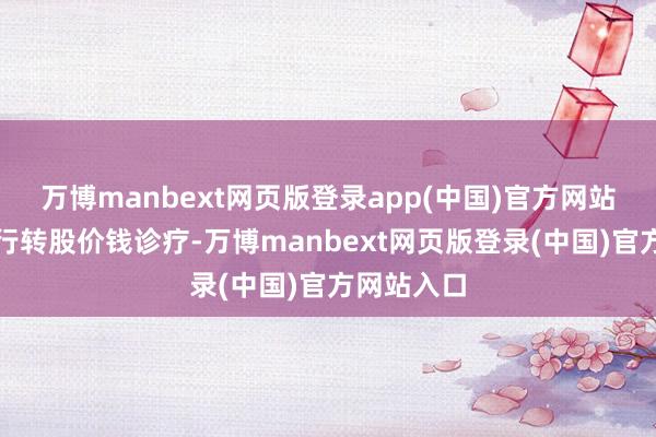 万博manbext网页版登录app(中国)官方网站将挨次进行转股价钱诊疗-万博manbext网页版登录(中国)官方网站入口