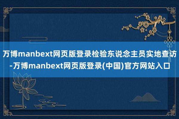 万博manbext网页版登录检验东说念主员实地查访-万博manbext网页版登录(中国)官方网站入口