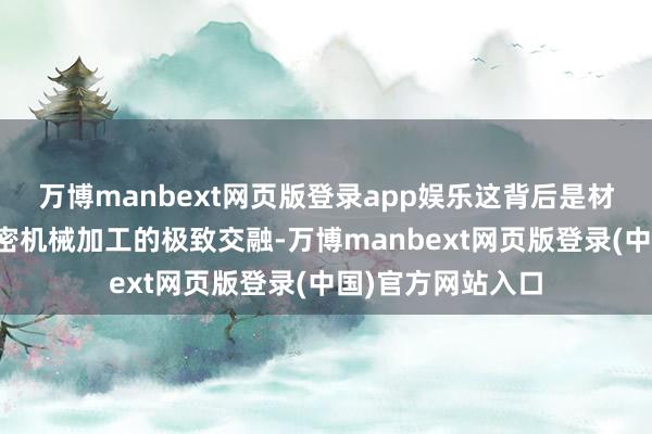万博manbext网页版登录app娱乐这背后是材料学、力学与精密机械加工的极致交融-万博manbext网页版登录(中国)官方网站入口