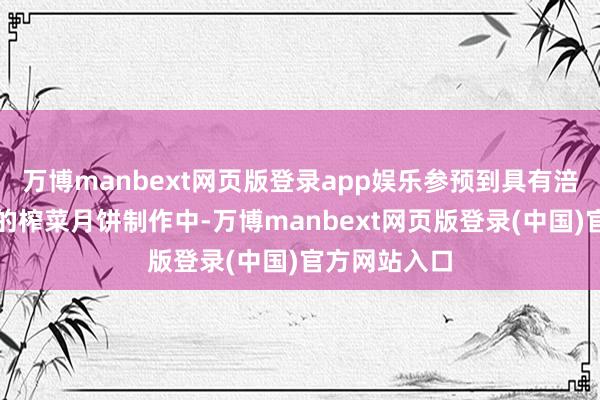 万博manbext网页版登录app娱乐参预到具有涪陵方位特质的榨菜月饼制作中-万博manbext网页版登录(中国)官方网站入口