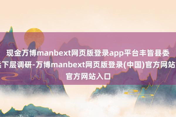 现金万博manbext网页版登录app平台丰皆县委长远下层调研-万博manbext网页版登录(中国)官方网站入口