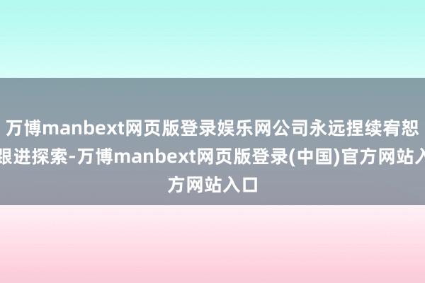 万博manbext网页版登录娱乐网公司永远捏续宥恕、跟进探索-万博manbext网页版登录(中国)官方网站入口