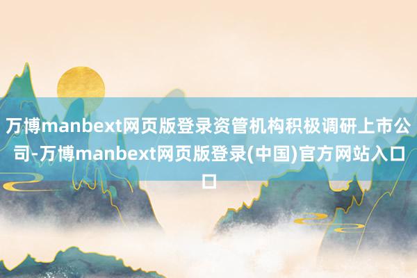 万博manbext网页版登录资管机构积极调研上市公司-万博manbext网页版登录(中国)官方网站入口