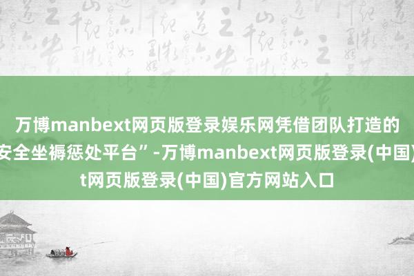 万博manbext网页版登录娱乐网凭借团队打造的“全栈式工业安全坐褥惩处平台”-万博manbext网页版登录(中国)官方网站入口