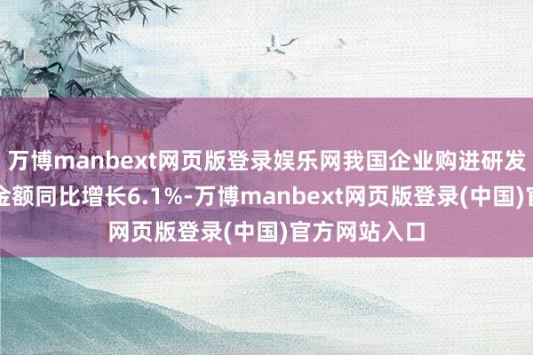 万博manbext网页版登录娱乐网我国企业购进研发和手艺管事金额同比增长6.1%-万博manbext网页版登录(中国)官方网站入口