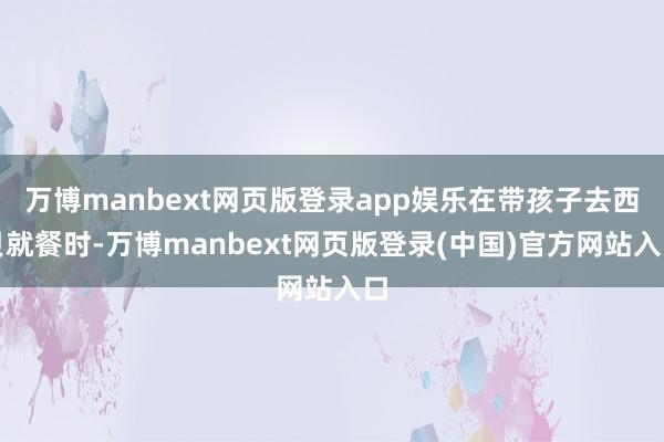 万博manbext网页版登录app娱乐在带孩子去西贝就餐时-万博manbext网页版登录(中国)官方网站入口
