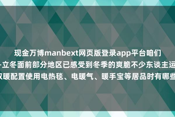 现金万博manbext网页版登录app平台咱们迎来冬季的第一个气节——立冬面前部分地区已感受到冬季的爽脆不少东谈主运行启用封存了近一年的取暖配置使用电热毯、电暖气、暖手宝等居品时有哪些禁忌？事关人命安全这些学问一定要了解！↓↓↓-万博manbext网页版登录(中国)官方网站入口
