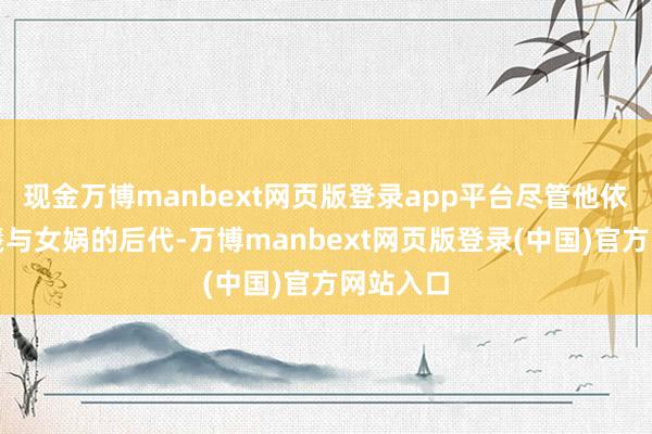 现金万博manbext网页版登录app平台尽管他依然是伏羲与女娲的后代-万博manbext网页版登录(中国)官方网站入口