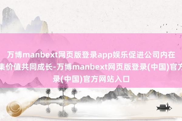 万博manbext网页版登录app娱乐促进公司内在价值与市集价值共同成长-万博manbext网页版登录(中国)官方网站入口
