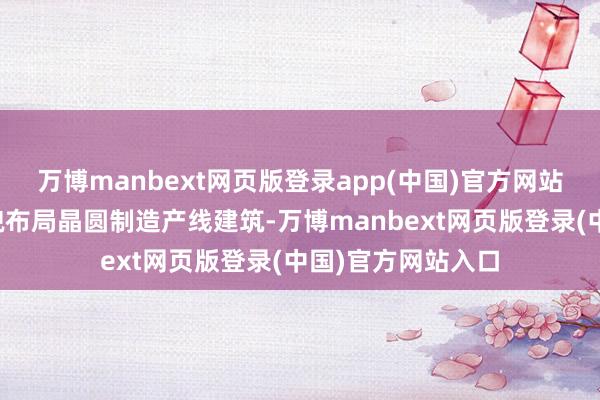 万博manbext网页版登录app(中国)官方网站但已通过募投状貌布局晶圆制造产线建筑-万博manbext网页版登录(中国)官方网站入口