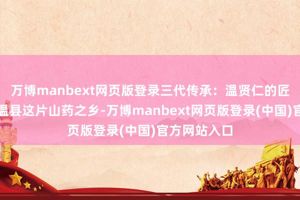 万博manbext网页版登录三代传承：温贤仁的匠心之说念在温县这片山药之乡-万博manbext网页版登录(中国)官方网站入口