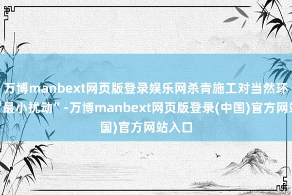 万博manbext网页版登录娱乐网杀青施工对当然环境的“最小扰动”-万博manbext网页版登录(中国)官方网站入口