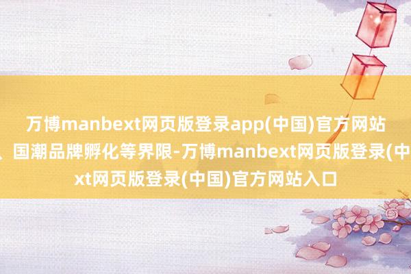 万博manbext网页版登录app(中国)官方网站触及短视频操办、国潮品牌孵化等界限-万博manbext网页版登录(中国)官方网站入口