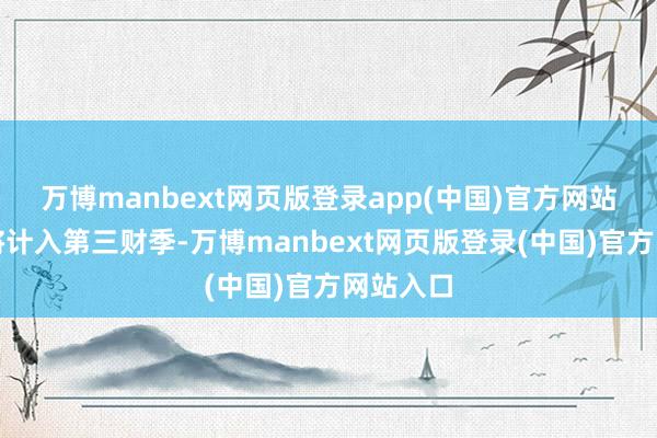万博manbext网页版登录app(中国)官方网站大部分将计入第三财季-万博manbext网页版登录(中国)官方网站入口